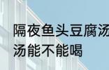 隔夜鱼头豆腐汤能喝吗 隔夜鱼头豆腐汤能不能喝